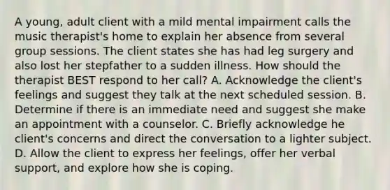 A young, adult client with a mild mental impairment calls the music therapist's home to explain her absence from several group sessions. The client states she has had leg surgery and also lost her stepfather to a sudden illness. How should the therapist BEST respond to her call? A. Acknowledge the client's feelings and suggest they talk at the next scheduled session. B. Determine if there is an immediate need and suggest she make an appointment with a counselor. C. Briefly acknowledge he client's concerns and direct the conversation to a lighter subject. D. Allow the client to express her feelings, offer her verbal support, and explore how she is coping.