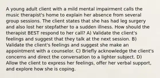 A young adult client with a mild mental impairment calls the music therapist's home to explain her absence from several group sessions. The client states that she has had leg surgery and also lost her stepfather to a sudden illness. How should the therapist BEST respond to her call? A) Validate the client's feelings and suggest that they talk at the next session. B) Validate the client's feelings and suggest she make an appointment with a counselor. C) Briefly acknowledge the client's concerns and direct the conversation to a lighter subject. D) Allow the client to express her feelings, offer her verbal support, and explore how she is coping.