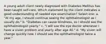 A young adult client newly diagnosed with Diabetes Mellitus has been taught self-care. Which statement by the client indicates a good understanding of needed eye examination? Select one: a. "At my age, I should continue seeing the ophthalmologist as I usually do." b. "Diabetes can cause blindness, so I should see the ophthalmologist yearly." c. "I will see the eye doctor whenever I have a vision problem and yearly after age 40." d. "My vision will change quickly now. I should see the ophthalmologist twice a year."