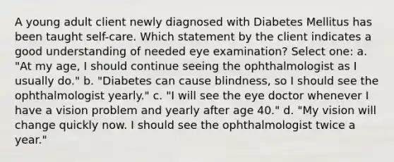 A young adult client newly diagnosed with Diabetes Mellitus has been taught self-care. Which statement by the client indicates a good understanding of needed eye examination? Select one: a. "At my age, I should continue seeing the ophthalmologist as I usually do." b. "Diabetes can cause blindness, so I should see the ophthalmologist yearly." c. "I will see the eye doctor whenever I have a vision problem and yearly after age 40." d. "My vision will change quickly now. I should see the ophthalmologist twice a year."