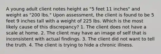 A young adult client notes height as "5 feet 11 inches" and weight as "200 lbs." Upon assessment, the client is found to be 5 feet 9 inches tall with a weight of 225 lbs. Which is the most likely cause of this discrepancy? 1. The client does not have a scale at home. 2. The client may have an image of self that is inconsistent with actual findings. 3. The client did not want to tell the truth. 4. The client is trying to hide a chronic illness.