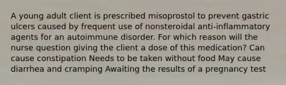 A young adult client is prescribed misoprostol to prevent gastric ulcers caused by frequent use of nonsteroidal anti-inflammatory agents for an autoimmune disorder. For which reason will the nurse question giving the client a dose of this medication? Can cause constipation Needs to be taken without food May cause diarrhea and cramping Awaiting the results of a pregnancy test