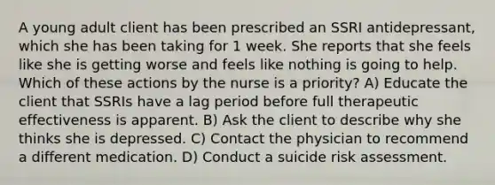 A young adult client has been prescribed an SSRI antidepressant, which she has been taking for 1 week. She reports that she feels like she is getting worse and feels like nothing is going to help. Which of these actions by the nurse is a priority? A) Educate the client that SSRIs have a lag period before full therapeutic effectiveness is apparent. B) Ask the client to describe why she thinks she is depressed. C) Contact the physician to recommend a different medication. D) Conduct a suicide risk assessment.