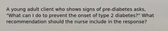 A young adult client who shows signs of pre-diabetes asks, "What can I do to prevent the onset of type 2 diabetes?" What recommendation should the nurse include in the response?