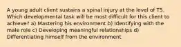 A young adult client sustains a spinal injury at the level of T5. Which developmental task will be most difficult for this client to achieve? a) Mastering his environment b) Identifying with the male role c) Developing meaningful relationships d) Differentiating himself from the environment