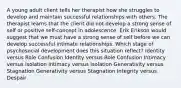 A young adult client tells her therapist how she struggles to develop and maintain successful relationships with others. The therapist learns that the client did not develop a strong sense of self or positive self-concept in adolescence. Erik Erikson would suggest that we must have a strong sense of self before we can develop successful intimate relationships. Which stage of psychosocial development does this situation reflect? Identity versus Role Confusion Identity versus Role Confusion Intimacy versus Isolation Intimacy versus Isolation Generativity versus Stagnation Generativity versus Stagnation Integrity versus Despair