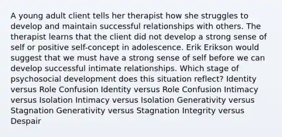 A young adult client tells her therapist how she struggles to develop and maintain successful relationships with others. The therapist learns that the client did not develop a strong sense of self or positive self-concept in adolescence. Erik Erikson would suggest that we must have a strong sense of self before we can develop successful intimate relationships. Which stage of psychosocial development does this situation reflect? Identity versus Role Confusion Identity versus Role Confusion Intimacy versus Isolation Intimacy versus Isolation Generativity versus Stagnation Generativity versus Stagnation Integrity versus Despair