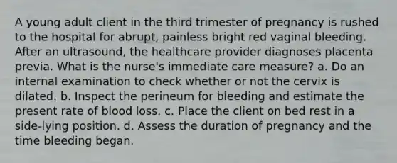 A young adult client in the third trimester of pregnancy is rushed to the hospital for abrupt, painless bright red vaginal bleeding. After an ultrasound, the healthcare provider diagnoses placenta previa. What is the nurse's immediate care measure? a. Do an internal examination to check whether or not the cervix is dilated. b. Inspect the perineum for bleeding and estimate the present rate of blood loss. c. Place the client on bed rest in a side-lying position. d. Assess the duration of pregnancy and the time bleeding began.