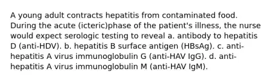 A young adult contracts hepatitis from contaminated food. During the acute (icteric)phase of the patient's illness, the nurse would expect serologic testing to reveal a. antibody to hepatitis D (anti-HDV). b. hepatitis B surface antigen (HBsAg). c. anti-hepatitis A virus immunoglobulin G (anti-HAV IgG). d. anti-hepatitis A virus immunoglobulin M (anti-HAV IgM).