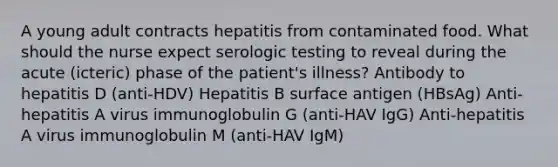 A young adult contracts hepatitis from contaminated food. What should the nurse expect serologic testing to reveal during the acute (icteric) phase of the patient's illness? Antibody to hepatitis D (anti-HDV) Hepatitis B surface antigen (HBsAg) Anti-hepatitis A virus immunoglobulin G (anti-HAV IgG) Anti-hepatitis A virus immunoglobulin M (anti-HAV IgM)