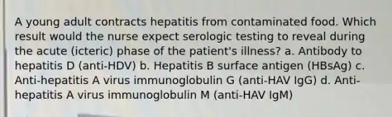 A young adult contracts hepatitis from contaminated food. Which result would the nurse expect serologic testing to reveal during the acute (icteric) phase of the patient's illness? a. Antibody to hepatitis D (anti-HDV) b. Hepatitis B surface antigen (HBsAg) c. Anti-hepatitis A virus immunoglobulin G (anti-HAV IgG) d. Anti-hepatitis A virus immunoglobulin M (anti-HAV IgM)