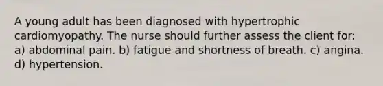 A young adult has been diagnosed with hypertrophic cardiomyopathy. The nurse should further assess the client for: a) abdominal pain. b) fatigue and shortness of breath. c) angina. d) hypertension.