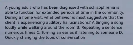 A young adult who has been diagnosed with schizophrenia is able to function for extended periods of time in the community. During a home visit, what behavior is most suggestive that the client is experiencing auditory hallucinations? A.Singing a song loudly while walking around the room B. Repeating a sentence numerous times C. Turning an ear as if listening to someone D. Quickly changing the topic of conversation