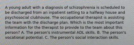 A young adult with a diagnosis of schizophrenia is scheduled to be discharged from an inpatient setting to a halfway house and psychosocial clubhouse. The occupational therapist is assisting the team with the discharge plan. Which is the most important information for the therapist to provide to the team about this person? A. The person's instrumental ADL skills. B. The person's vocational potential. C. The person's social interaction skills.