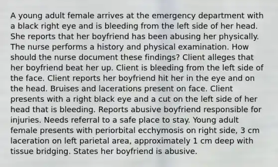 A young adult female arrives at the emergency department with a black right eye and is bleeding from the left side of her head. She reports that her boyfriend has been abusing her physically. The nurse performs a history and physical examination. How should the nurse document these findings? Client alleges that her boyfriend beat her up. Client is bleeding from the left side of the face. Client reports her boyfriend hit her in the eye and on the head. Bruises and lacerations present on face. Client presents with a right black eye and a cut on the left side of her head that is bleeding. Reports abusive boyfriend responsible for injuries. Needs referral to a safe place to stay. Young adult female presents with periorbital ecchymosis on right side, 3 cm laceration on left parietal area, approximately 1 cm deep with tissue bridging. States her boyfriend is abusive.