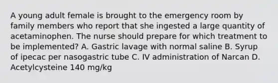 A young adult female is brought to the emergency room by family members who report that she ingested a large quantity of acetaminophen. The nurse should prepare for which treatment to be implemented? A. Gastric lavage with normal saline B. Syrup of ipecac per nasogastric tube C. IV administration of Narcan D. Acetylcysteine 140 mg/kg