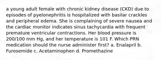 a young adult female with chronic kidney disease (CKD) due to episodes of pyelonephritis is hospitalized with basilar crackles and peripheral edema. She is complaining of severe nausea and the cardiac monitor indicates sinus tachycardia with frequent premature ventricular contractions. Her blood pressure is 200/100 mm Hg, and her temperature is 101 F. Which PRN medication should the nurse administer first? a. Enalapril b. Furosemide c. Acetaminophen d. Promethazine