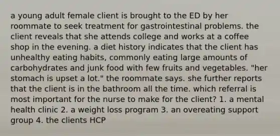 a young adult female client is brought to the ED by her roommate to seek treatment for gastrointestinal problems. the client reveals that she attends college and works at a coffee shop in the evening. a diet history indicates that the client has unhealthy eating habits, commonly eating large amounts of carbohydrates and junk food with few fruits and vegetables. "her stomach is upset a lot." the roommate says. she further reports that the client is in the bathroom all the time. which referral is most important for the nurse to make for the client? 1. a mental health clinic 2. a weight loss program 3. an overeating support group 4. the clients HCP