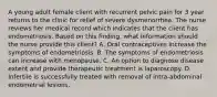 A young adult female client with recurrent pelvic pain for 3 year returns to the clinic for relief of severe dysmenorrhea. The nurse reviews her medical record which indicates that the client has endometriosis. Based on this finding, what information should the nurse provide this client? A. Oral contraceptives increase the symptoms of endometriosis. B. The symptoms of endometriosis can increase with menopause. C. An option to diagnose disease extent and provide therapeutic treatment is laparoscopy. D. Infertile is successfully treated with removal of intra-abdominal endometrial lesions.