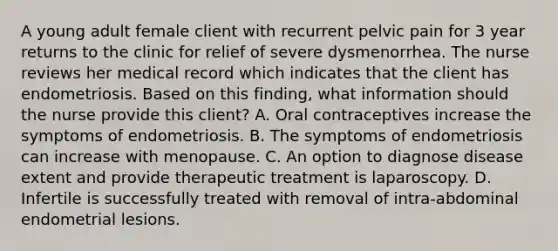 A young adult female client with recurrent pelvic pain for 3 year returns to the clinic for relief of severe dysmenorrhea. The nurse reviews her medical record which indicates that the client has endometriosis. Based on this finding, what information should the nurse provide this client? A. Oral contraceptives increase the symptoms of endometriosis. B. The symptoms of endometriosis can increase with menopause. C. An option to diagnose disease extent and provide therapeutic treatment is laparoscopy. D. Infertile is successfully treated with removal of intra-abdominal endometrial lesions.