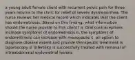 a young adult female client with recurrent pelvic pain for three years returns to the clinic for relief of severe dysmenorrhea. The nurse reviews her medical record which indicates that the client has endometriosis. Based on this finding, what information should the nurse provide to this client? a. Oral contraceptives increase symptoms of endometriosis b. the symptoms of endometriosis can increase with menopause c. an option to diagnose disease extent and provide therapeutic treatment is laparoscopy d. Infertility is successfully treated with removal of intraabdominal endometrial lesions