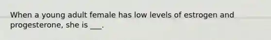 When a young adult female has low levels of estrogen and progesterone, she is ___.