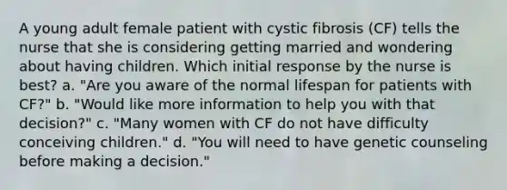 A young adult female patient with cystic fibrosis (CF) tells the nurse that she is considering getting married and wondering about having children. Which initial response by the nurse is best? a. "Are you aware of the normal lifespan for patients with CF?" b. "Would like more information to help you with that decision?" c. "Many women with CF do not have difficulty conceiving children." d. "You will need to have genetic counseling before making a decision."