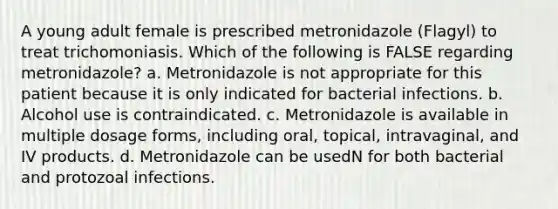 A young adult female is prescribed metronidazole (Flagyl) to treat trichomoniasis. Which of the following is FALSE regarding metronidazole? a. Metronidazole is not appropriate for this patient because it is only indicated for bacterial infections. b. Alcohol use is contraindicated. c. Metronidazole is available in multiple dosage forms, including oral, topical, intravaginal, and IV products. d. Metronidazole can be usedN for both bacterial and protozoal infections.