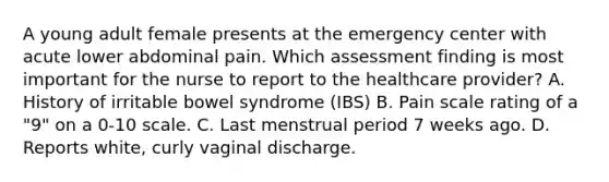 A young adult female presents at the emergency center with acute lower abdominal pain. Which assessment finding is most important for the nurse to report to the healthcare provider? A. History of irritable bowel syndrome (IBS) B. Pain scale rating of a "9" on a 0-10 scale. C. Last menstrual period 7 weeks ago. D. Reports white, curly vaginal discharge.