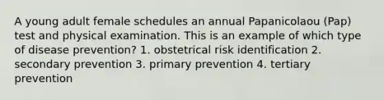 A young adult female schedules an annual Papanicolaou (Pap) test and physical examination. This is an example of which type of disease prevention? 1. obstetrical risk identification 2. secondary prevention 3. primary prevention 4. tertiary prevention