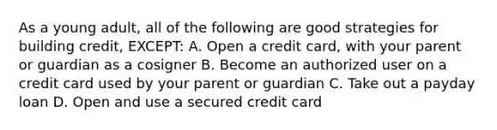 As a young adult, all of the following are good strategies for building credit, EXCEPT: A. Open a credit card, with your parent or guardian as a cosigner B. Become an authorized user on a credit card used by your parent or guardian C. Take out a payday loan D. Open and use a secured credit card