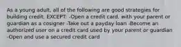 As a young adult, all of the following are good strategies for building credit, EXCEPT: -Open a credit card, with your parent or guardian as a cosigner -Take out a payday loan -Become an authorized user on a credit card used by your parent or guardian -Open and use a secured credit card