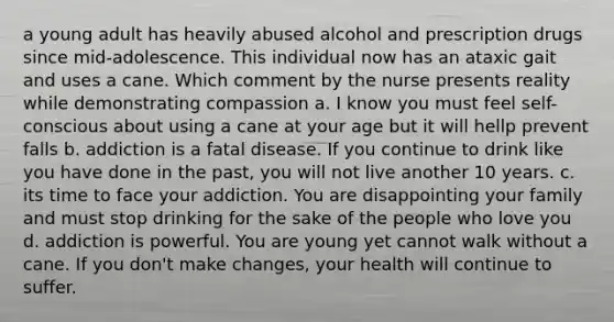 a young adult has heavily abused alcohol and prescription drugs since mid-adolescence. This individual now has an ataxic gait and uses a cane. Which comment by the nurse presents reality while demonstrating compassion a. I know you must feel self-conscious about using a cane at your age but it will hellp prevent falls b. addiction is a fatal disease. If you continue to drink like you have done in the past, you will not live another 10 years. c. its time to face your addiction. You are disappointing your family and must stop drinking for the sake of the people who love you d. addiction is powerful. You are young yet cannot walk without a cane. If you don't make changes, your health will continue to suffer.