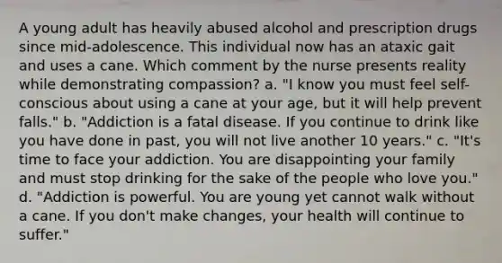 A young adult has heavily abused alcohol and prescription drugs since mid-adolescence. This individual now has an ataxic gait and uses a cane. Which comment by the nurse presents reality while demonstrating compassion? a. "I know you must feel self-conscious about using a cane at your age, but it will help prevent falls." b. "Addiction is a fatal disease. If you continue to drink like you have done in past, you will not live another 10 years." c. "It's time to face your addiction. You are disappointing your family and must stop drinking for the sake of the people who love you." d. "Addiction is powerful. You are young yet cannot walk without a cane. If you don't make changes, your health will continue to suffer."