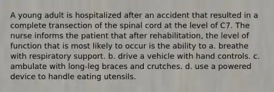 A young adult is hospitalized after an accident that resulted in a complete transection of the spinal cord at the level of C7. The nurse informs the patient that after rehabilitation, the level of function that is most likely to occur is the ability to a. breathe with respiratory support. b. drive a vehicle with hand controls. c. ambulate with long-leg braces and crutches. d. use a powered device to handle eating utensils.