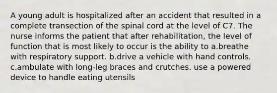 A young adult is hospitalized after an accident that resulted in a complete transection of the spinal cord at the level of C7. The nurse informs the patient that after rehabilitation, the level of function that is most likely to occur is the ability to a.breathe with respiratory support. b.drive a vehicle with hand controls. c.ambulate with long-leg braces and crutches. use a powered device to handle eating utensils