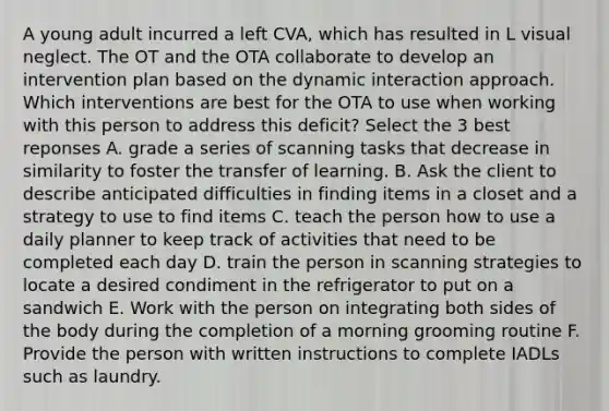 A young adult incurred a left CVA, which has resulted in L visual neglect. The OT and the OTA collaborate to develop an intervention plan based on the dynamic interaction approach. Which interventions are best for the OTA to use when working with this person to address this deficit? Select the 3 best reponses A. grade a series of scanning tasks that decrease in similarity to foster the transfer of learning. B. Ask the client to describe anticipated difficulties in finding items in a closet and a strategy to use to find items C. teach the person how to use a daily planner to keep track of activities that need to be completed each day D. train the person in scanning strategies to locate a desired condiment in the refrigerator to put on a sandwich E. Work with the person on integrating both sides of the body during the completion of a morning grooming routine F. Provide the person with written instructions to complete IADLs such as laundry.