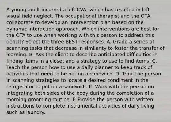 A young adult incurred a left CVA, which has resulted in left visual field neglect. The occupational therapist and the OTA collaborate to develop an intervention plan based on the dynamic interaction approach. Which interventions are best for the OTA to use when working with this person to address this deficit? Select the three BEST responses. A. Grade a series of scanning tasks that decrease in similarity to foster the transfer of learning. B. Ask the client to describe anticipated difficulties in finding items in a closet and a strategy to use to find items. C. Teach the person how to use a daily planner to keep track of activities that need to be put on a sandwich. D. Train the person in scanning strategies to locate a desired condiment in the refrigerator to put on a sandwich. E. Work with the person on integrating both sides of the body during the completion of a morning grooming routine. F. Provide the person with written instructions to complete instrumental activities of daily living such as laundry.