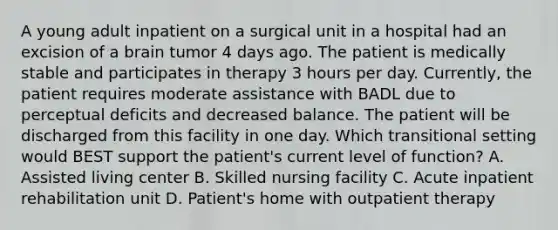 A young adult inpatient on a surgical unit in a hospital had an excision of a brain tumor 4 days ago. The patient is medically stable and participates in therapy 3 hours per day. Currently, the patient requires moderate assistance with BADL due to perceptual deficits and decreased balance. The patient will be discharged from this facility in one day. Which transitional setting would BEST support the patient's current level of function? A. Assisted living center B. Skilled nursing facility C. Acute inpatient rehabilitation unit D. Patient's home with outpatient therapy