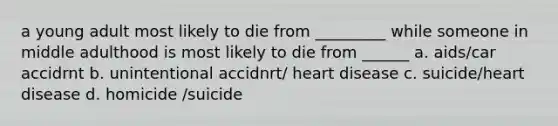 a young adult most likely to die from _________ while someone in middle adulthood is most likely to die from ______ a. aids/car accidrnt b. unintentional accidnrt/ heart disease c. suicide/heart disease d. homicide /suicide