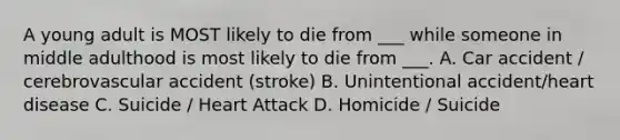 A young adult is MOST likely to die from ___ while someone in middle adulthood is most likely to die from ___. A. Car accident / cerebrovascular accident (stroke) B. Unintentional accident/heart disease C. Suicide / Heart Attack D. Homicide / Suicide