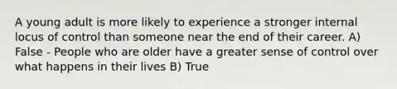 A young adult is more likely to experience a stronger internal locus of control than someone near the end of their career. A) False - People who are older have a greater sense of control over what happens in their lives B) True