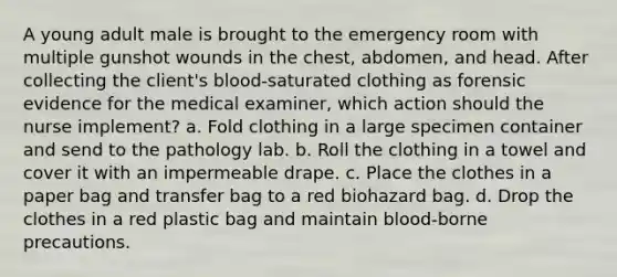 A young adult male is brought to the emergency room with multiple gunshot wounds in the chest, abdomen, and head. After collecting the client's blood-saturated clothing as forensic evidence for the medical examiner, which action should the nurse implement? a. Fold clothing in a large specimen container and send to the pathology lab. b. Roll the clothing in a towel and cover it with an impermeable drape. c. Place the clothes in a paper bag and transfer bag to a red biohazard bag. d. Drop the clothes in a red plastic bag and maintain blood-borne precautions.