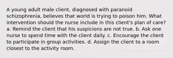 A young adult male client, diagnosed with paranoid schizophrenia, believes that world is trying to poison him. What intervention should the nurse include in this client's plan of care? a. Remind the client that his suspicions are not true. b. Ask one nurse to spend time with the client daily. c. Encourage the client to participate in group activities. d. Assign the client to a room closest to the activity room.