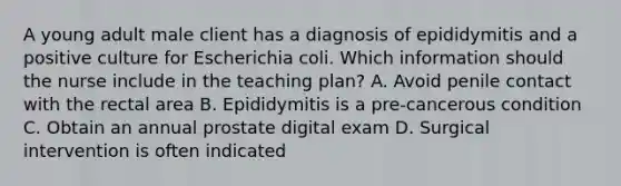 A young adult male client has a diagnosis of epididymitis and a positive culture for Escherichia coli. Which information should the nurse include in the teaching plan? A. Avoid penile contact with the rectal area B. Epididymitis is a pre-cancerous condition C. Obtain an annual prostate digital exam D. Surgical intervention is often indicated