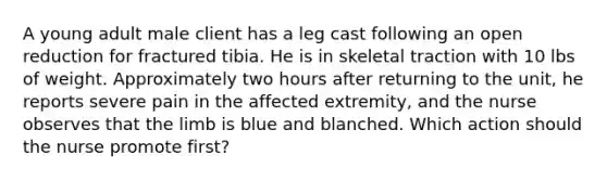 A young adult male client has a leg cast following an open reduction for fractured tibia. He is in skeletal traction with 10 lbs of weight. Approximately two hours after returning to the unit, he reports severe pain in the affected extremity, and the nurse observes that the limb is blue and blanched. Which action should the nurse promote first?