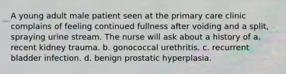 A young adult male patient seen at the primary care clinic complains of feeling continued fullness after voiding and a split, spraying urine stream. The nurse will ask about a history of a. recent kidney trauma. b. gonococcal urethritis. c. recurrent bladder infection. d. benign prostatic hyperplasia.