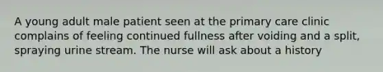 A young adult male patient seen at the primary care clinic complains of feeling continued fullness after voiding and a split, spraying urine stream. The nurse will ask about a history