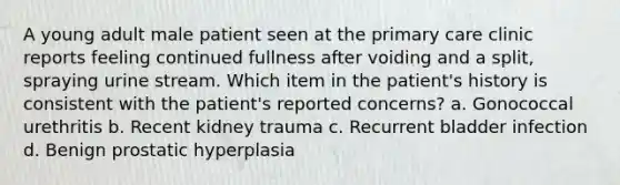 A young adult male patient seen at the primary care clinic reports feeling continued fullness after voiding and a split, spraying urine stream. Which item in the patient's history is consistent with the patient's reported concerns? a. Gonococcal urethritis b. Recent kidney trauma c. Recurrent bladder infection d. Benign prostatic hyperplasia