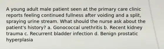 A young adult male patient seen at the primary care clinic reports feeling continued fullness after voiding and a split, spraying urine stream. What should the nurse ask about the patient's history? a. Gonococcal urethritis b. Recent kidney trauma c. Recurrent bladder infection d. Benign prostatic hyperplasia